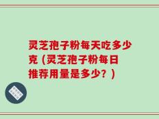 灵芝孢子粉每天吃多少克 (灵芝孢子粉每日推荐用量是多少？)