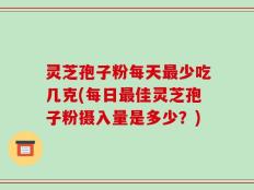 灵芝孢子粉每天最少吃几克(每日最佳灵芝孢子粉摄入量是多少？)