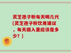 灵芝孢子粉每天喝几代(灵芝孢子粉饮用建议，每天摄入量应该是多少？)