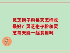灵芝孢子粉每天怎样吃最好？灵芝孢子粉和灵芝每天能一起食用吗