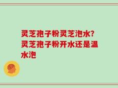 灵芝孢子粉灵芝泡水？灵芝孢子粉开水还是温水泡