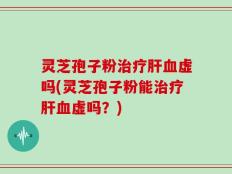灵芝孢子粉治疗肝血虚吗(灵芝孢子粉能治疗肝血虚吗？)