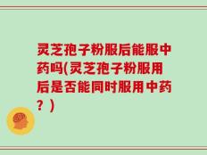 灵芝孢子粉服后能服中药吗(灵芝孢子粉服用后是否能同时服用中药？)