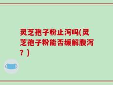 灵芝孢子粉止泻吗(灵芝孢子粉能否缓解腹泻？)