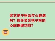 灵芝孢子粉治疗心脏病吗？探寻灵芝孢子粉的心脏保健功效？