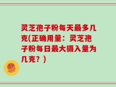 灵芝孢子粉每天最多几克(正确用量：灵芝孢子粉每日最大摄入量为几克？)