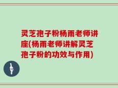 灵芝孢子粉杨雨老师讲座(杨雨老师讲解灵芝孢子粉的功效与作用)