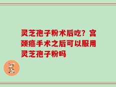 灵芝孢子粉术后吃？宫颈癌手术之后可以服用灵芝孢子粉吗