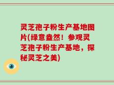 灵芝孢子粉生产基地图片(绿意盎然！参观灵芝孢子粉生产基地，探秘灵芝之美)