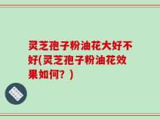 灵芝孢子粉油花大好不好(灵芝孢子粉油花效果如何？)