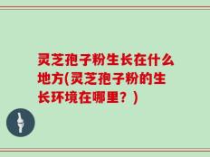灵芝孢子粉生长在什么地方(灵芝孢子粉的生长环境在哪里？)