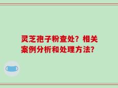 灵芝孢子粉查处？相关案例分析和处理方法？