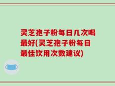 灵芝孢子粉每日几次喝最好(灵芝孢子粉每日最佳饮用次数建议)