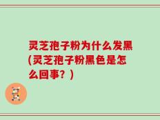 灵芝孢子粉为什么发黑(灵芝孢子粉黑色是怎么回事？)