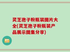 灵芝孢子粉瓶装图片大全(灵芝孢子粉瓶装产品展示图集分享)