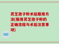 灵芝孢子粉术后服用方法(服用灵芝孢子粉的正确流程与术后注意事项)