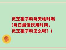 灵芝孢子粉每天啥时喝(每日最佳饮用时间，灵芝孢子粉怎么喝？)
