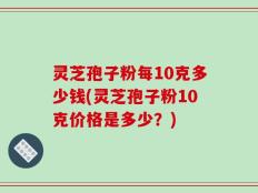 灵芝孢子粉每10克多少钱(灵芝孢子粉10克价格是多少？)