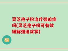 灵芝孢子粉治疗强迫症吗(灵芝孢子粉可有效缓解强迫症状)