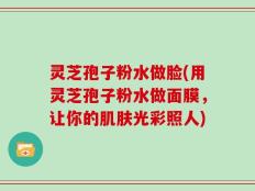 灵芝孢子粉水做脸(用灵芝孢子粉水做面膜，让你的肌肤光彩照人)