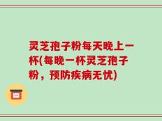 灵芝孢子粉每天晚上一杯(每晚一杯灵芝孢子粉，预防疾病无忧)