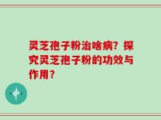 灵芝孢子粉治啥病？探究灵芝孢子粉的功效与作用？