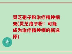 灵芝孢子粉治疗精神病末(灵芝孢子粉：可能成为治疗精神病的新选择)