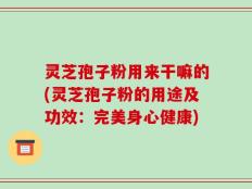 灵芝孢子粉用来干嘛的(灵芝孢子粉的用途及功效：完美身心健康)