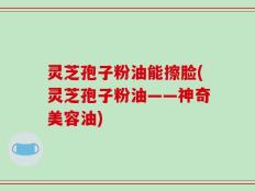 灵芝孢子粉油能擦脸(灵芝孢子粉油——神奇美容油)