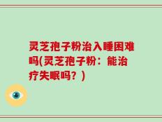灵芝孢子粉治入睡困难吗(灵芝孢子粉：能治疗失眠吗？)