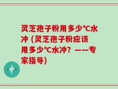灵芝孢子粉用多少℃水冲 (灵芝孢子粉应该用多少℃水冲？——专家指导)