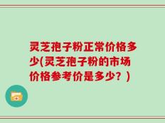 灵芝孢子粉正常价格多少(灵芝孢子粉的市场价格参考价是多少？)