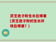 灵芝孢子粉生长在哪里(灵芝孢子粉的生长环境在哪里？)