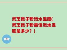 灵芝孢子粉泡水温度(灵芝孢子粉最佳泡水温度是多少？)