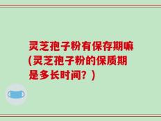 灵芝孢子粉有保存期嘛(灵芝孢子粉的保质期是多长时间？)