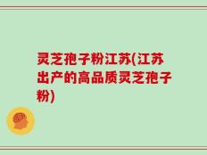 灵芝孢子粉江苏(江苏出产的高品质灵芝孢子粉)