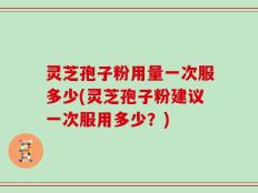 灵芝孢子粉用量一次服多少(灵芝孢子粉建议一次服用多少？)