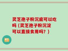 灵芝孢子粉沉底可以吃吗 (灵芝孢子粉沉淀可以直接食用吗？)