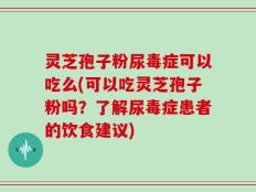 灵芝孢子粉尿毒症可以吃么(可以吃灵芝孢子粉吗？了解尿毒症患者的饮食建议)