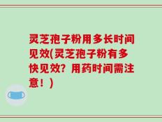 灵芝孢子粉用多长时间见效(灵芝孢子粉有多快见效？用药时间需注意！)