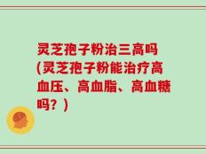 灵芝孢子粉治三高吗 (灵芝孢子粉能治疗高血压、高血脂、高血糖吗？)