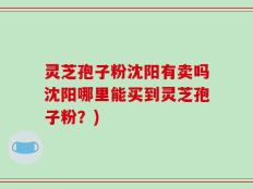 灵芝孢子粉沈阳有卖吗沈阳哪里能买到灵芝孢子粉？)