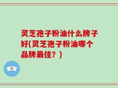 灵芝孢子粉油什么牌子好(灵芝孢子粉油哪个品牌最佳？)