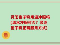灵芝孢子粉用温冲服吗(温水冲服可否？灵芝孢子粉正确服用方式)