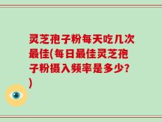 灵芝孢子粉每天吃几次最佳(每日最佳灵芝孢子粉摄入频率是多少？)