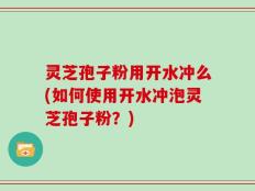 灵芝孢子粉用开水冲么(如何使用开水冲泡灵芝孢子粉？)