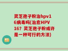 灵芝孢子粉治hpv16病毒吗(治愈HPV16？灵芝孢子粉或许是一种可行的方法)