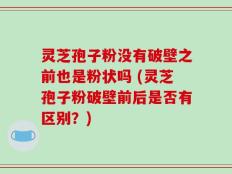 灵芝孢子粉没有破壁之前也是粉状吗 (灵芝孢子粉破壁前后是否有区别？)