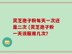 灵芝孢子粉每天一次还是二次 (灵芝孢子粉一天该服用几次？