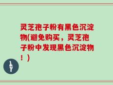 灵芝孢子粉有黑色沉淀物(避免购买，灵芝孢子粉中发现黑色沉淀物！)
